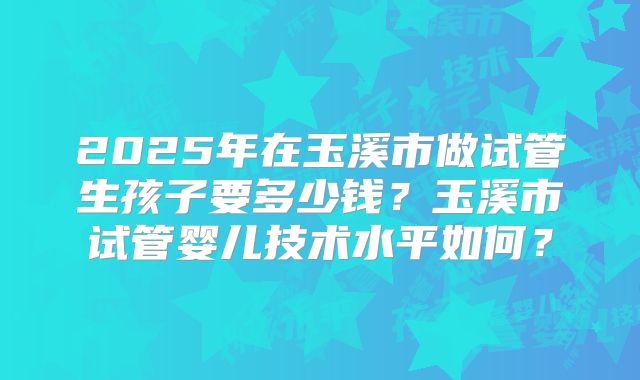 2025年在玉溪市做试管生孩子要多少钱？玉溪市试管婴儿技术水平如何？