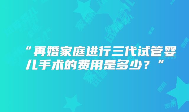 “再婚家庭进行三代试管婴儿手术的费用是多少？”