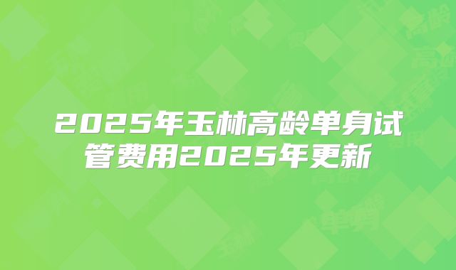 2025年玉林高龄单身试管费用2025年更新
