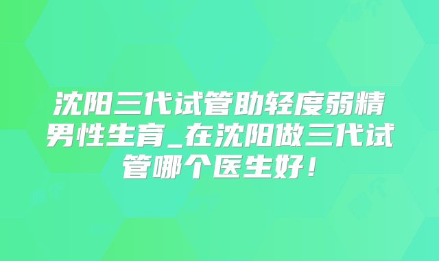 沈阳三代试管助轻度弱精男性生育_在沈阳做三代试管哪个医生好！