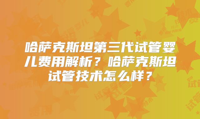 哈萨克斯坦第三代试管婴儿费用解析？哈萨克斯坦试管技术怎么样？