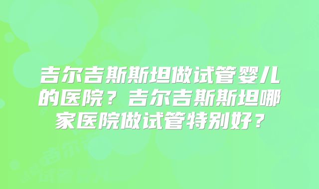 吉尔吉斯斯坦做试管婴儿的医院？吉尔吉斯斯坦哪家医院做试管特别好？
