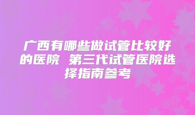 广西有哪些做试管比较好的医院 第三代试管医院选择指南参考