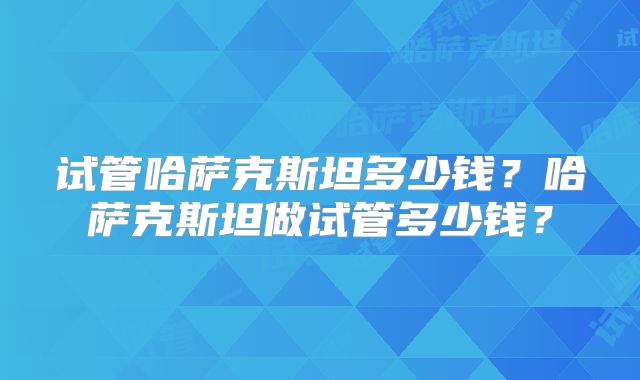 试管哈萨克斯坦多少钱？哈萨克斯坦做试管多少钱？