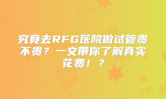 究竟去RFG医院做试管贵不贵？一文带你了解真实花费！？