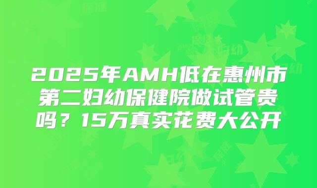 2025年AMH低在惠州市第二妇幼保健院做试管贵吗？15万真实花费大公开