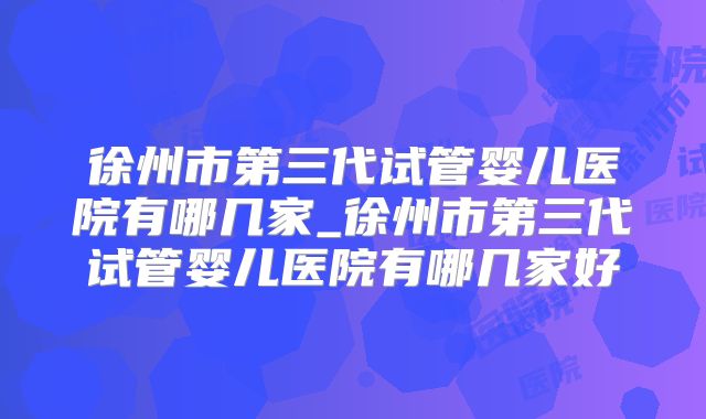 徐州市第三代试管婴儿医院有哪几家_徐州市第三代试管婴儿医院有哪几家好