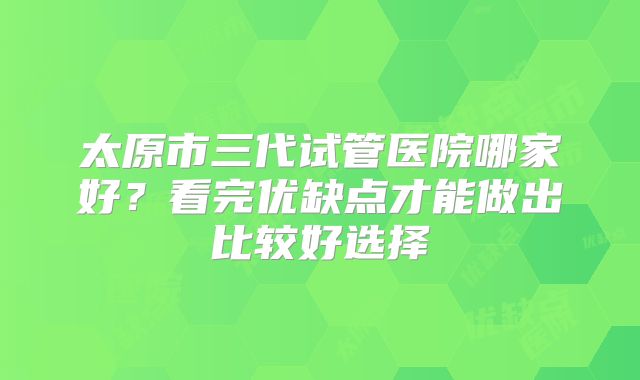 太原市三代试管医院哪家好？看完优缺点才能做出比较好选择