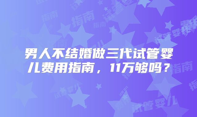 男人不结婚做三代试管婴儿费用指南，11万够吗？