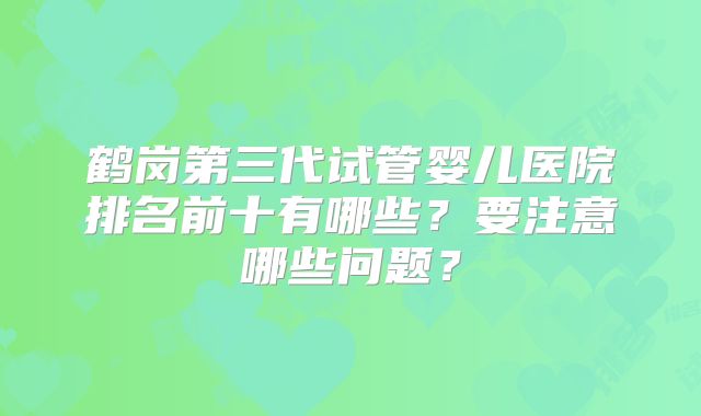 鹤岗第三代试管婴儿医院排名前十有哪些？要注意哪些问题？