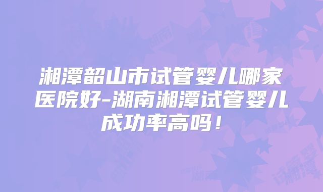 湘潭韶山市试管婴儿哪家医院好-湖南湘潭试管婴儿成功率高吗！
