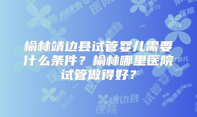榆林靖边县试管婴儿需要什么条件？榆林哪里医院试管做得好？