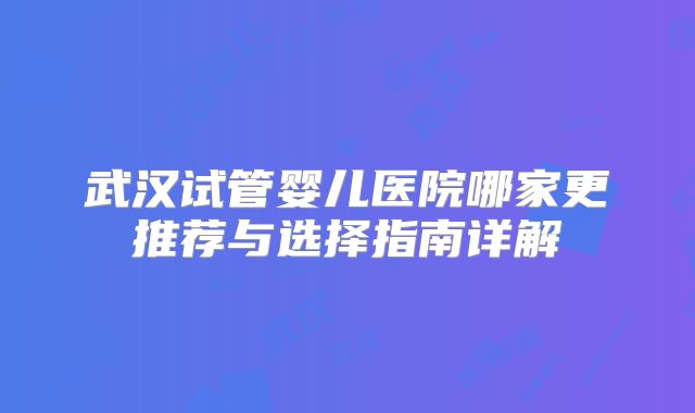 武汉试管婴儿医院哪家更推荐与选择指南详解