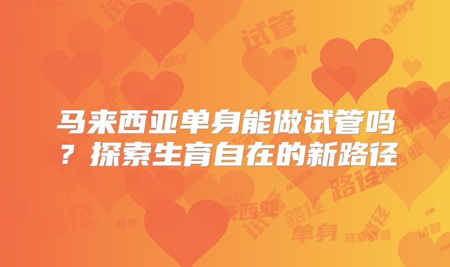 马来西亚单身能做试管吗？探索生育自在的新路径