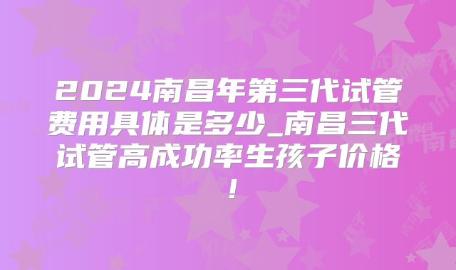 2024南昌年第三代试管费用具体是多少_南昌三代试管高成功率生孩子价格！