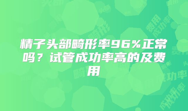 精子头部畸形率96%正常吗？试管成功率高的及费用