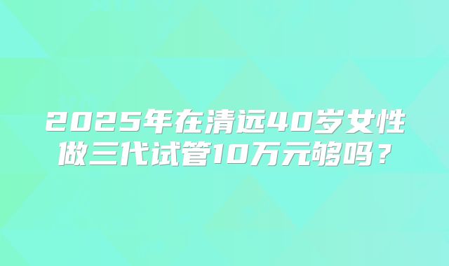 2025年在清远40岁女性做三代试管10万元够吗？