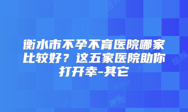 衡水市不孕不育医院哪家比较好？这五家医院助你打开幸-其它