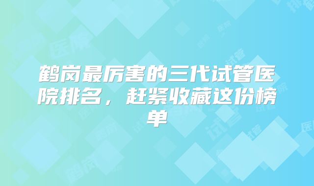 鹤岗最厉害的三代试管医院排名，赶紧收藏这份榜单