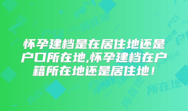 怀孕建档是在居住地还是户口所在地,怀孕建档在户籍所在地还是居住地！