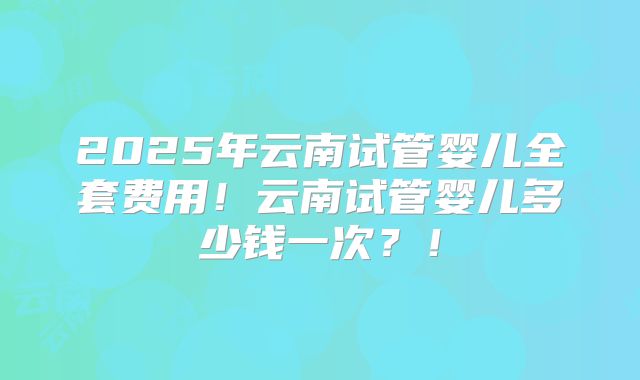 2025年云南试管婴儿全套费用！云南试管婴儿多少钱一次？！
