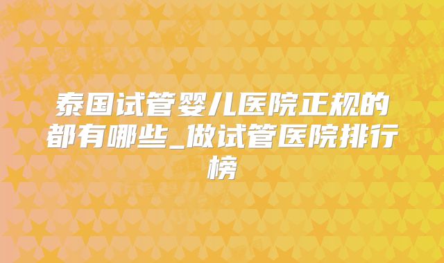 泰国试管婴儿医院正规的都有哪些_做试管医院排行榜