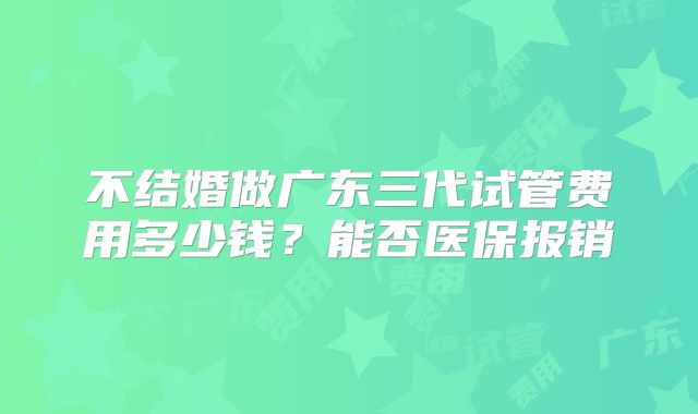 不结婚做广东三代试管费用多少钱？能否医保报销