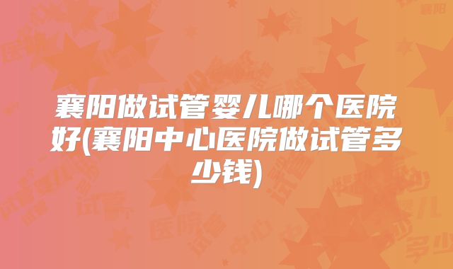 襄阳做试管婴儿哪个医院好(襄阳中心医院做试管多少钱)