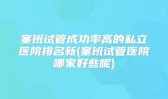 塞班试管成功率高的私立医院排名新(塞班试管医院哪家好些呢)