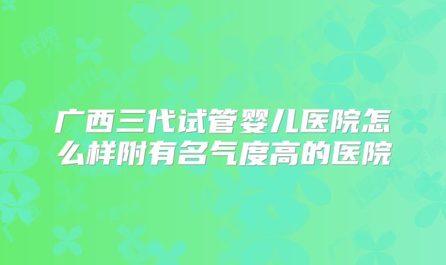 广西三代试管婴儿医院怎么样附有名气度高的医院