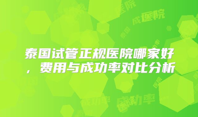 泰国试管正规医院哪家好，费用与成功率对比分析