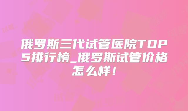 俄罗斯三代试管医院TOP5排行榜_俄罗斯试管价格怎么样！