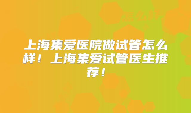 上海集爱医院做试管怎么样!上海集爱试管医生推荐!