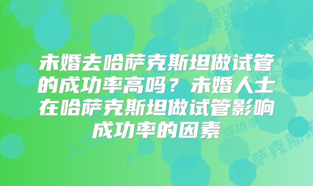 未婚去哈萨克斯坦做试管的成功率高吗？未婚人士在哈萨克斯坦做试管影响成功率的因素