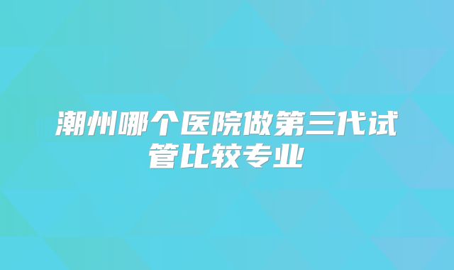 潮州哪个医院做第三代试管比较专业