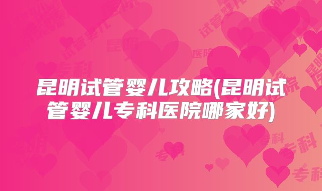 昆明试管婴儿攻略(昆明试管婴儿专科医院哪家好)