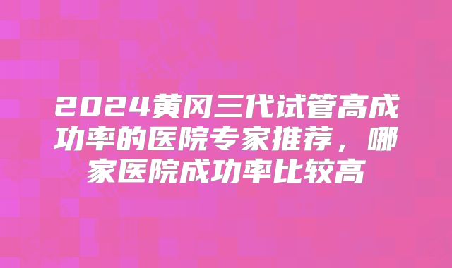 2024黄冈三代试管高成功率的医院专家推荐，哪家医院成功率比较高