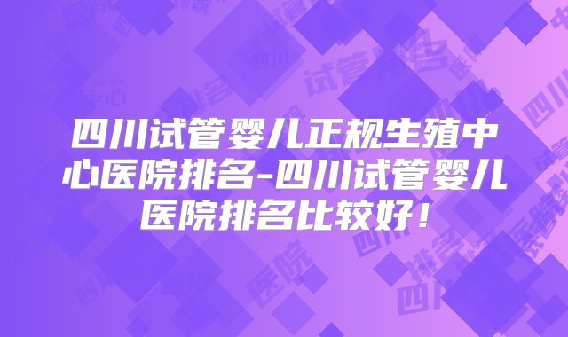 四川试管婴儿正规生殖中心医院排名-四川试管婴儿医院排名比较好！