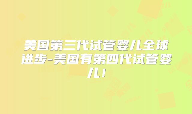 美国第三代试管婴儿全球进步-美国有第四代试管婴儿！