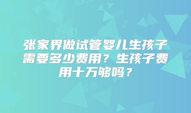 张家界做试管婴儿生孩子需要多少费用？生孩子费用十万够吗？