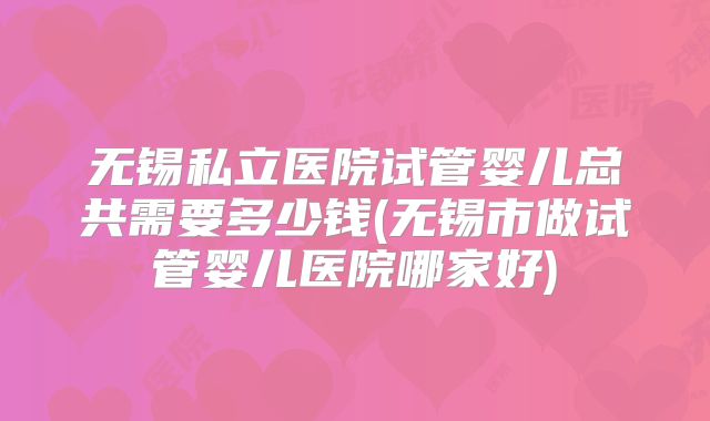 无锡私立医院试管婴儿总共需要多少钱(无锡市做试管婴儿医院哪家好)