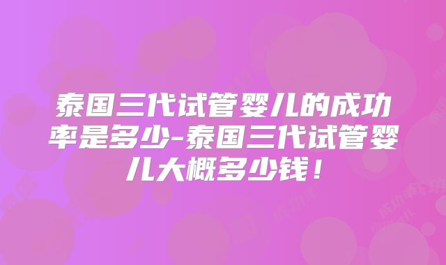 泰国三代试管婴儿的成功率是多少-泰国三代试管婴儿大概多少钱！