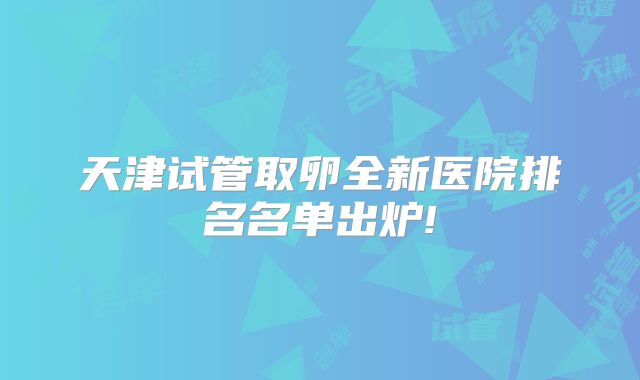 天津试管取卵全新医院排名名单出炉!