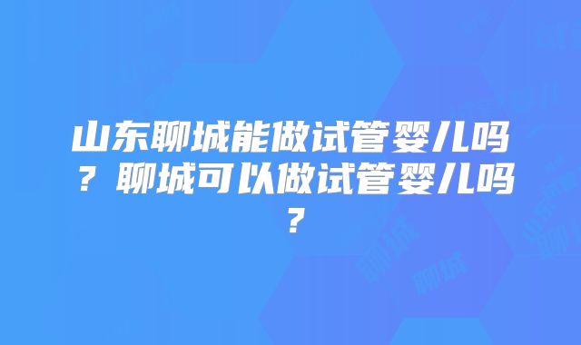 山东聊城能做试管婴儿吗？聊城可以做试管婴儿吗？