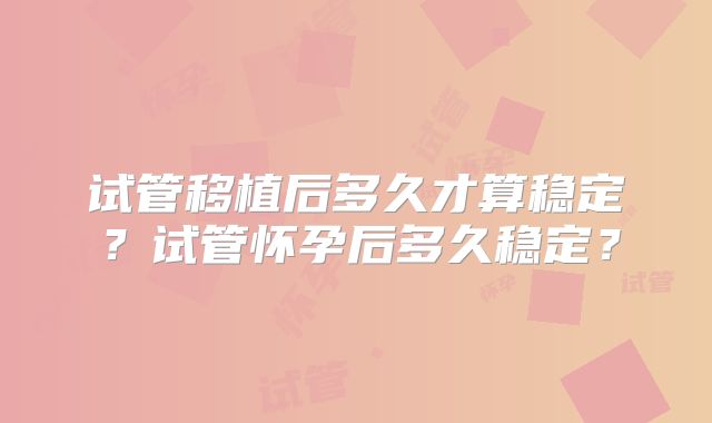 试管移植后多久才算稳定？试管怀孕后多久稳定？