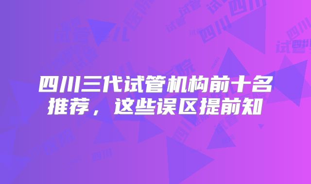 四川三代试管机构前十名推荐，这些误区提前知