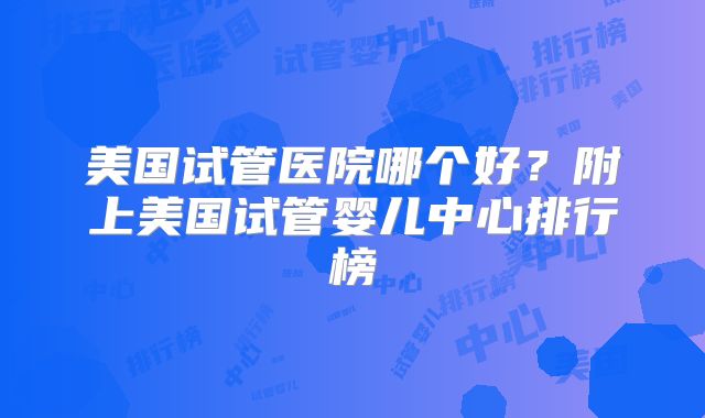 美国试管医院哪个好?附上美国试管婴儿中心排行榜