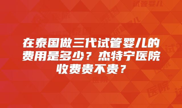在泰国做三代试管婴儿的费用是多少?杰特宁医院收费贵不贵?