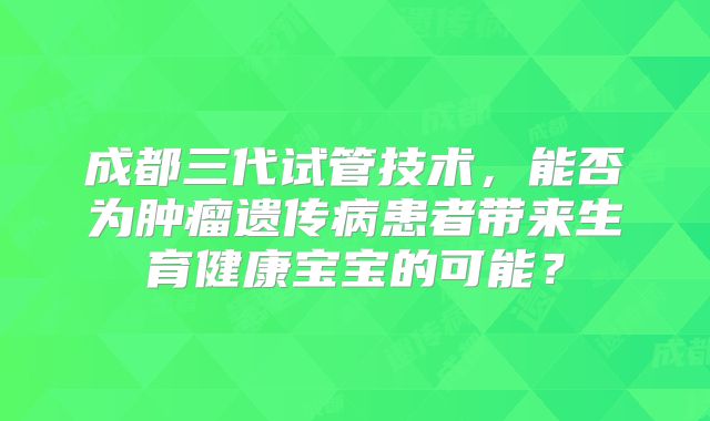 成都三代试管技术，能否为肿瘤遗传病患者带来生育健康宝宝的可能？
