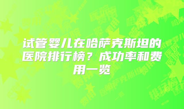 试管婴儿在哈萨克斯坦的医院排行榜？成功率和费用一览
